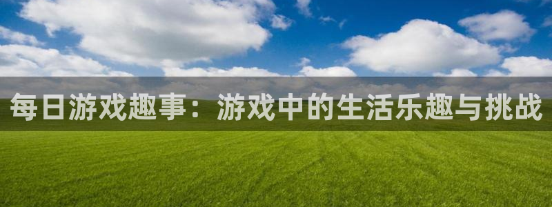 沐鸣娱乐账号怎么注册：每日游戏趣事：游戏中的生活乐趣与挑战