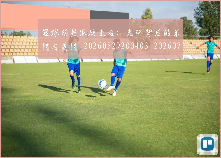 篮球明星家庭生活：光环背后的亲情与爱情_20260529200403_20260708200222