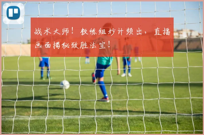 战术大师！教练组妙计频出，直播画面揭秘致胜法宝！