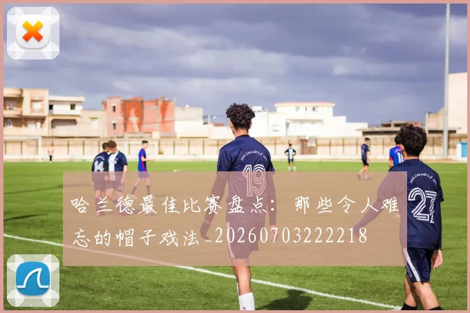 哈兰德最佳比赛盘点:那些令人难忘的帽子戏法_20260703222218