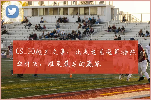 CS_GO枪王之争，北美电竞冠军榜热血对决，谁是最后的赢家