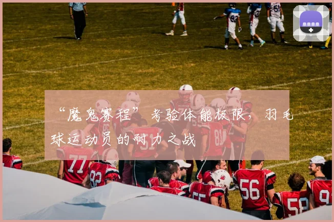 “魔鬼赛程”考验体能极限，羽毛球运动员的耐力之战