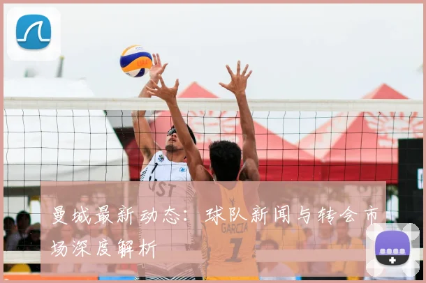 曼城最新动态：球队新闻与转会市场深度解析
