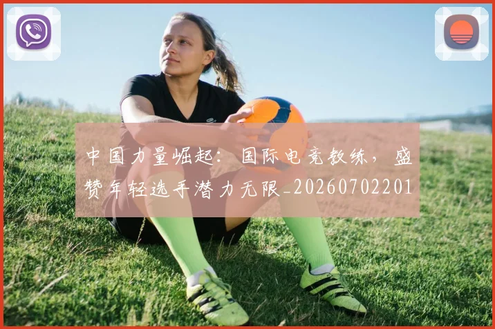 中国力量崛起:国际电竞教练,盛赞年轻选手潜力无限_20260702201632