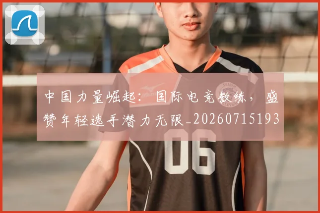 中国力量崛起:国际电竞教练,盛赞年轻选手潜力无限_20260715193627