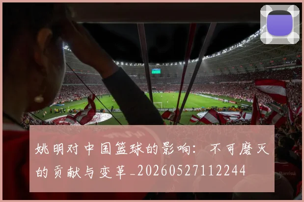 姚明对中国篮球的影响：不可磨灭的贡献与变革_20260527112244