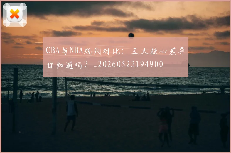 CBA与NBA规则对比：五大核心差异你知道吗？_20260523194900