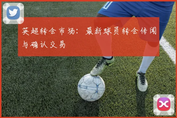 英超转会市场：最新球员转会传闻与确认交易