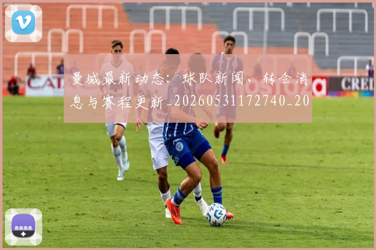曼城最新动态：球队新闻、转会消息与赛程更新_20260531172740_20260707021340