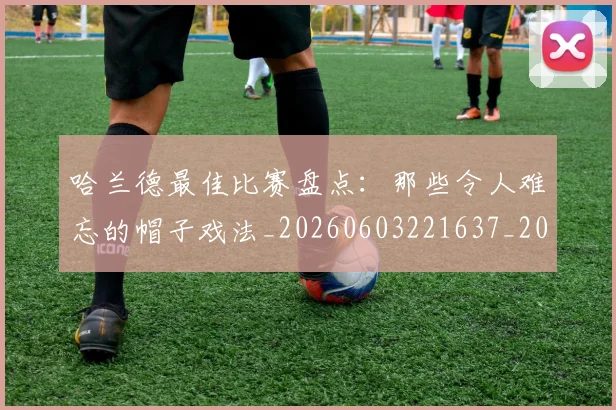 哈兰德最佳比赛盘点：那些令人难忘的帽子戏法_20260603221637_20260704170458
