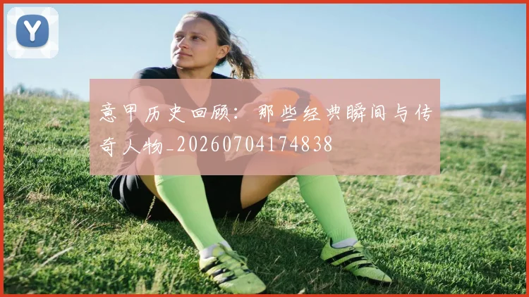 意甲历史回顾:那些经典瞬间与传奇人物_20260704174838