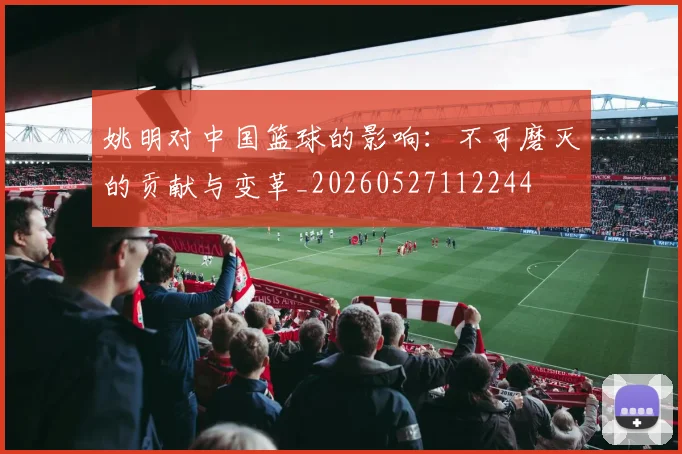 姚明对中国篮球的影响:不可磨灭的贡献与变革_20260527112244
