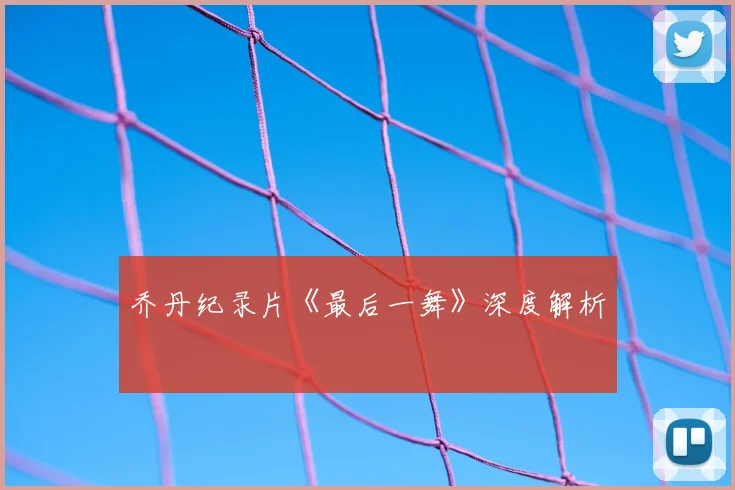 乔丹纪录片《最后一舞》深度解析
