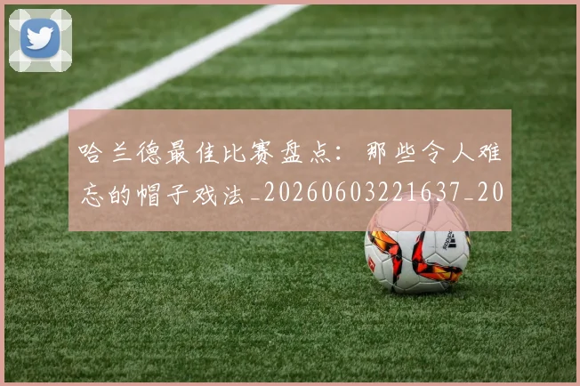 哈兰德最佳比赛盘点:那些令人难忘的帽子戏法_20260603221637_20260704170458