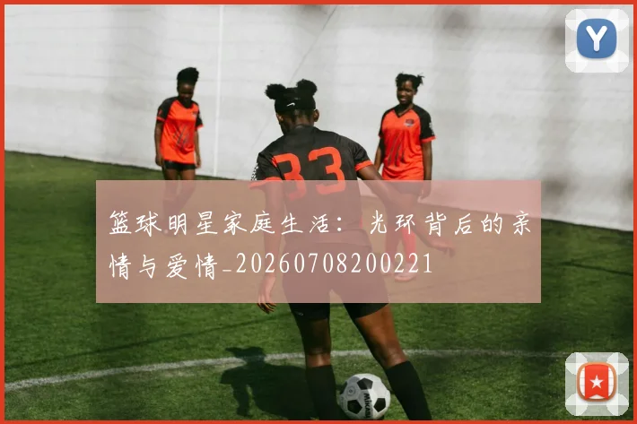 篮球明星家庭生活：光环背后的亲情与爱情_20260708200221