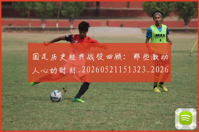 国足历史经典战役回顾:那些激动人心的时刻_20260521151323_20260703223329
