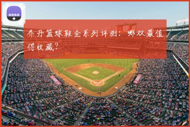 乔丹篮球鞋全系列评测：哪双最值得收藏？