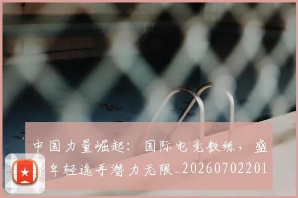 中国力量崛起:国际电竞教练,盛赞年轻选手潜力无限_20260702201632