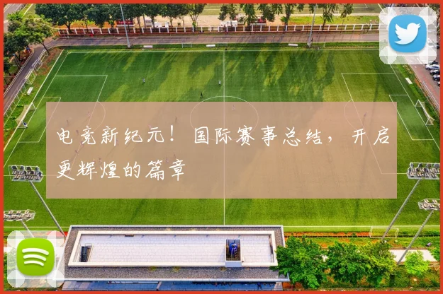 电竞新纪元!国际赛事总结,开启更辉煌的篇章