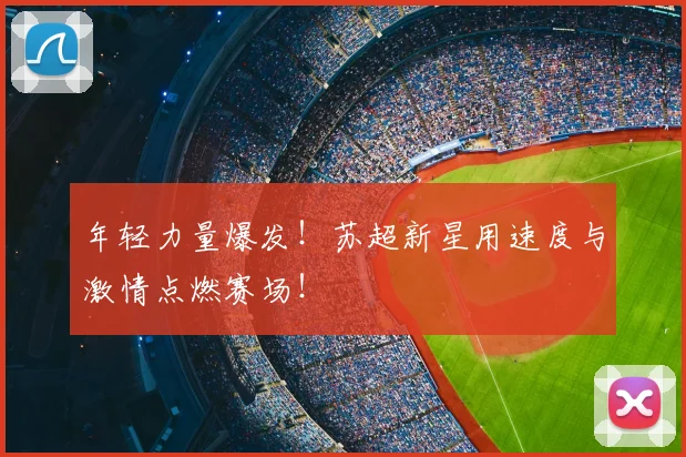 年轻力量爆发！苏超新星用速度与激情点燃赛场！
