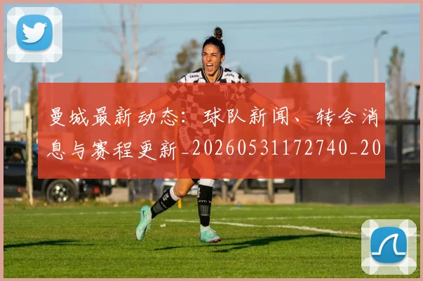 曼城最新动态：球队新闻、转会消息与赛程更新_20260531172740_20260707021340
