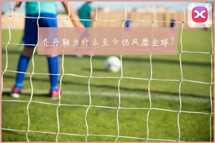 乔丹鞋为什么至今仍风靡全球?