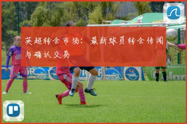 英超转会市场：最新球员转会传闻与确认交易